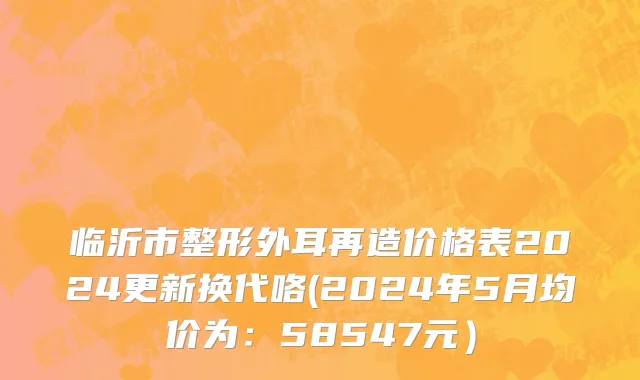 临沂市整形外耳再造价格表2024更新换代咯(2024年5月均价为：58547元）