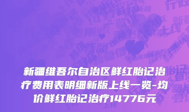 新疆维吾尔自治区鲜红胎记治疗费用表明细新版上线一览-均价鲜红胎记治疗14776元
