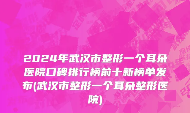 2024年武汉市整形一个耳朵医院口碑排行榜前十新榜单发布(武汉市整形一个耳朵整形医院)