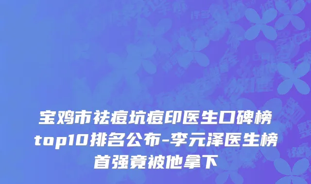 宝鸡市祛痘坑痘印医生口碑榜top10排名公布-李元泽医生榜首强竟被他拿下