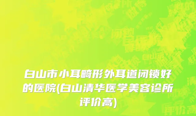 白山市小耳畸形外耳道闭锁好的医院(白山清华医学美容诊所评价高)