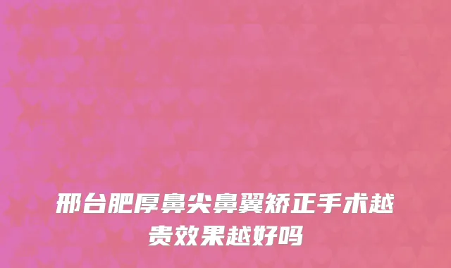 邢台肥厚鼻尖鼻翼矫正手术越贵效果越好吗