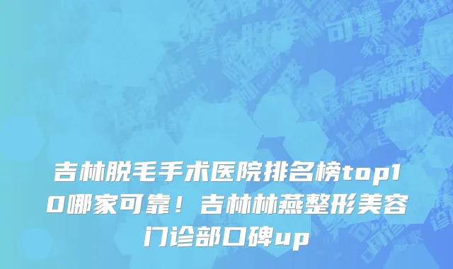吉林脱毛手术医院排名榜top10哪家可靠！吉林林燕整形美容门诊部口碑up