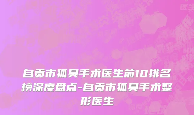 自贡市狐臭手术医生前10排名榜深度盘点-自贡市狐臭手术整形医生