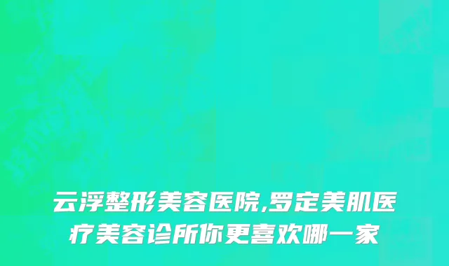 云浮整形美容医院,罗定美肌医疗美容诊所你更喜欢哪一家