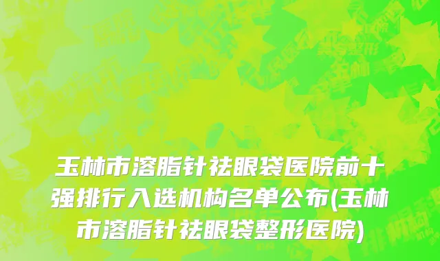 玉林市溶脂针祛眼袋医院前十强排行入选机构名单公布(玉林市溶脂针祛眼袋整形医院)