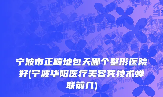 宁波市正畸地包天哪个整形医院好(宁波华阳医疗美容凭技术蝉联前几)