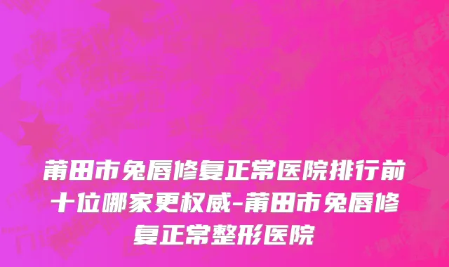 莆田市兔唇修复正常医院排行前十位哪家更权威-莆田市兔唇修复正常整形医院