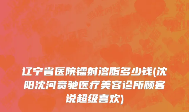 辽宁省医院镭射溶脂多少钱(沈阳沈河贲驰医疗美容诊所顾客说超级喜欢)