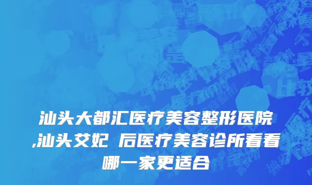 汕头大都汇医疗美容整形医院,汕头艾妃媄后医疗美容诊所看看哪一家更适合