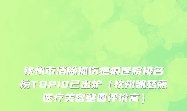 钦州市消除抓伤疤痕医院排名榜TOP10已出炉（钦州凯瑟薇医疗美容整圈评价高）
