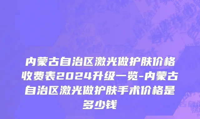 内蒙古自治区激光做护肤价格收费表2024升级一览-内蒙古自治区激光做护肤手术价格是多少钱