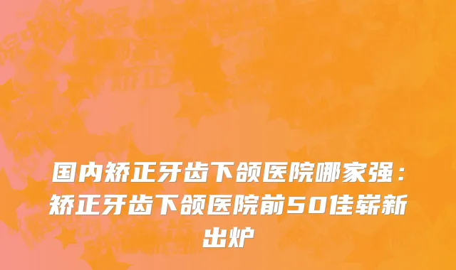 国内矫正牙齿下颌医院哪家强：矫正牙齿下颌医院前50佳崭新出炉