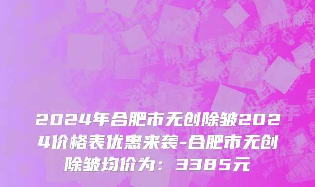 2024年合肥市无创除皱2024价格表优惠来袭-合肥市无创除皱均价为：3385元