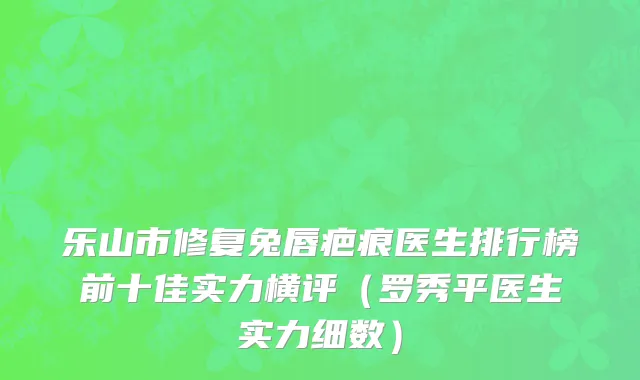 乐山市修复兔唇疤痕医生排行榜前十佳实力横评（罗秀平医生实力细数）
