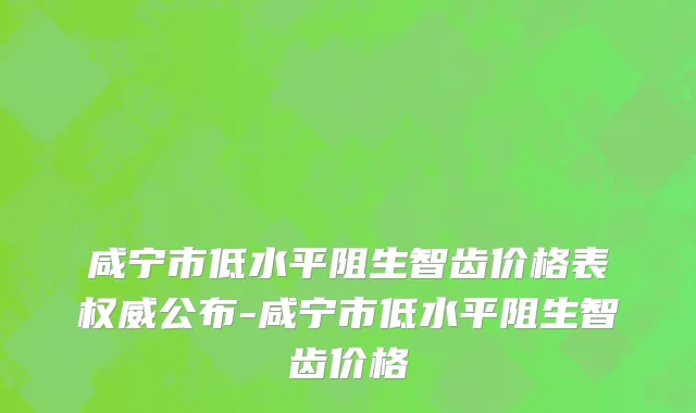咸宁市低水平阻生智齿价格表权威公布-咸宁市低水平阻生智齿价格