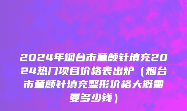2024年烟台市童颜针填充2024热门项目价格表出炉（烟台市童颜针填充整形价格大概需要多少钱）