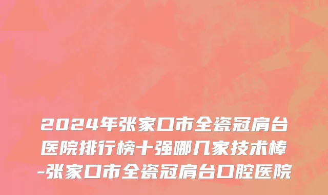 2024年张家口市全瓷冠肩台医院排行榜十强哪几家技术棒-张家口市全瓷冠肩台口腔医院