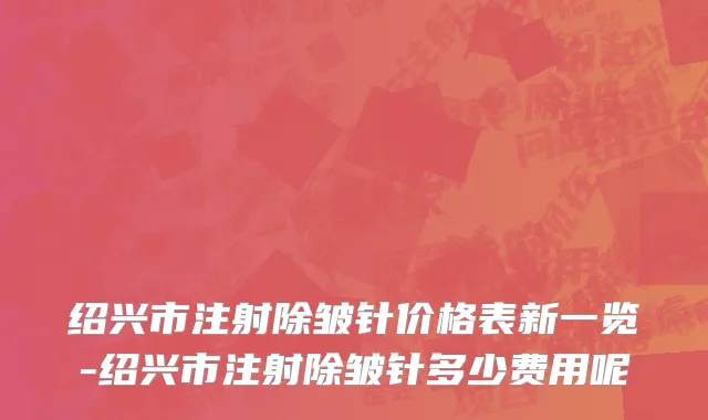绍兴市注射除皱针价格表新一览-绍兴市注射除皱针多少费用呢