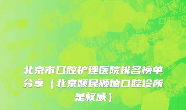 北京市口腔护理医院排名榜单分享（北京顺民顺德口腔诊所是权威）