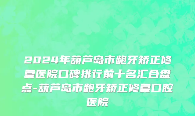2024年葫芦岛市龅牙矫正修复医院口碑排行前十名汇合盘点-葫芦岛市龅牙矫正修复口腔医院