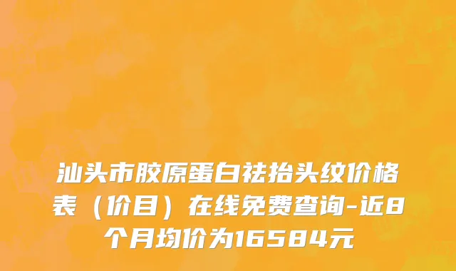 汕头市胶原蛋白祛抬头纹价格表（价目）在线免费查询-近8个月均价为16584元