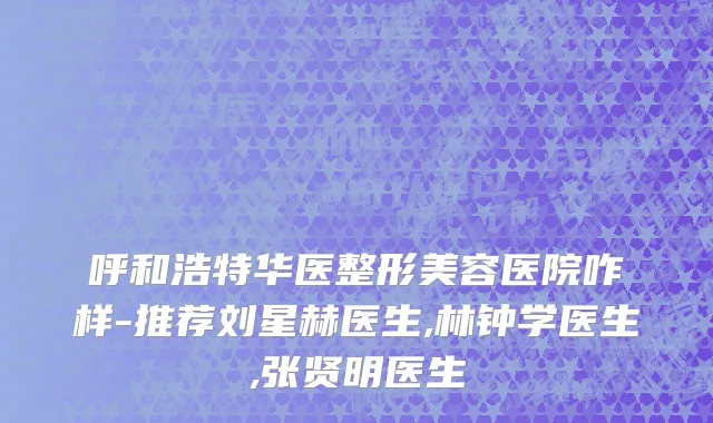 呼和浩特华医整形美容医院咋样-推荐刘星赫医生,林钟学医生,张贤明医生