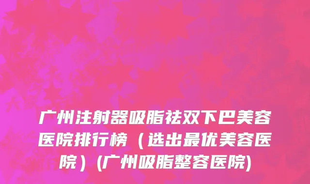 广州注射器吸脂祛双下巴美容医院排行榜（选出最优美容医院）(广州吸脂整容医院)