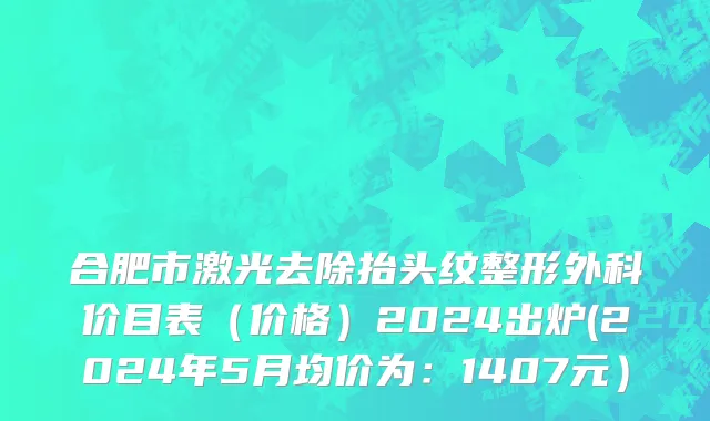 合肥市激光去除抬头纹整形外科价目表（价格）2024出炉(2024年5月均价为：1407元）