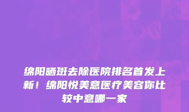 绵阳晒斑去除医院排名首发上新!绵阳悦美意医疗美容你比较中意哪一家