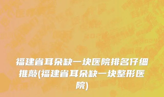 福建省耳朵缺一块医院排名仔细推敲(福建省耳朵缺一块整形医院)