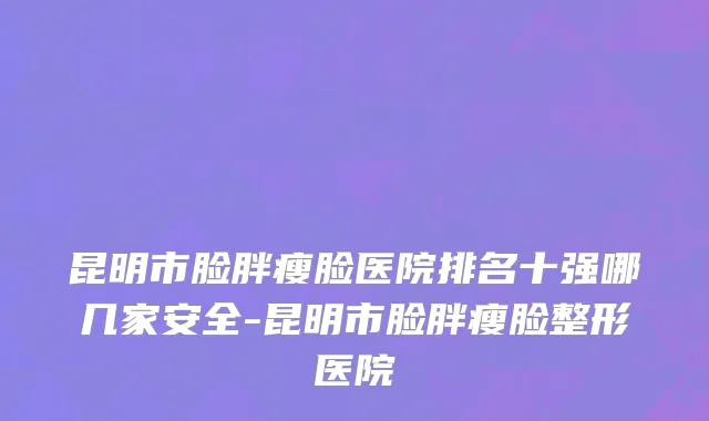 昆明市脸胖瘦脸医院排名十强哪几家安全-昆明市脸胖瘦脸整形医院