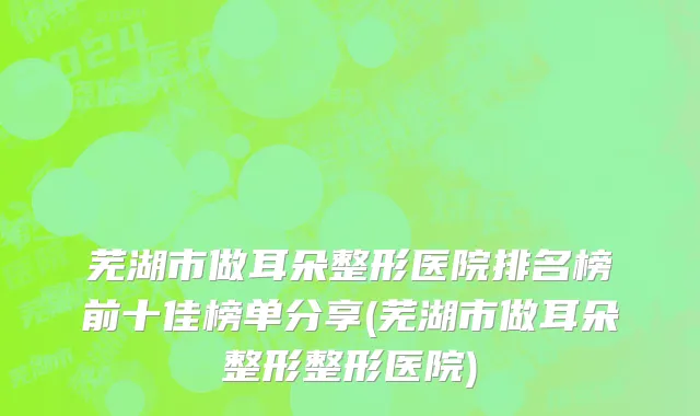芜湖市做耳朵整形医院排名榜前十佳榜单分享(芜湖市做耳朵整形整形医院)