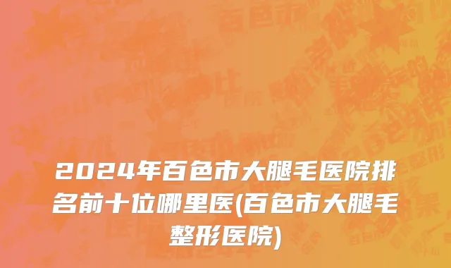 2024年百色市大腿毛医院排名前十位哪里医(百色市大腿毛整形医院)