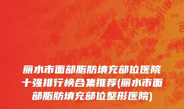 丽水市面部脂肪填充部位医院十强排行榜合集推荐(丽水市面部脂肪填充部位整形医院)