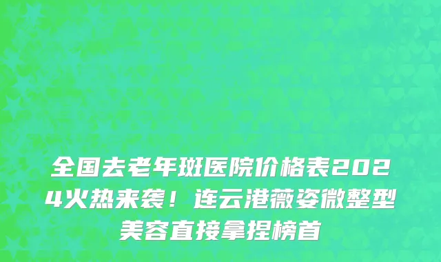 全国去老年斑医院价格表2024火热来袭！连云港薇姿微整型美容直接拿捏榜首