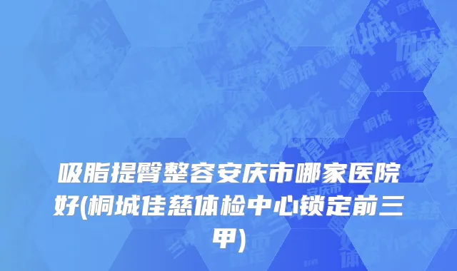 吸脂提臀整容安庆市哪家医院好(桐城佳慈体检中心锁定前三甲)