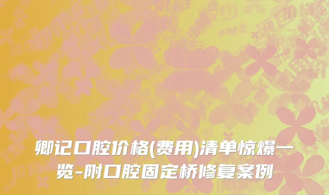 卿记口腔价格(费用)清单惊爆一览-附口腔固定桥修复案例