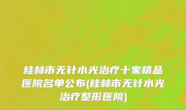 桂林市无针水光治疗十家精品医院名单公布(桂林市无针水光治疗整形医院)