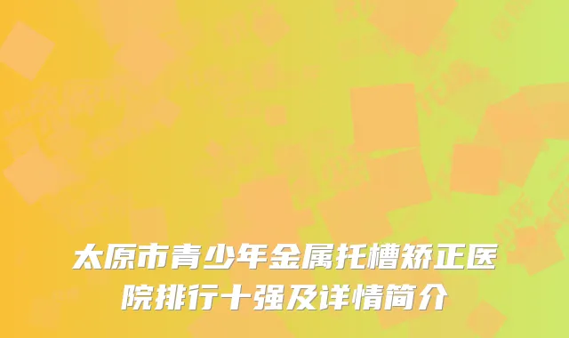太原市青少年金属托槽矫正医院排行十强及详情简介