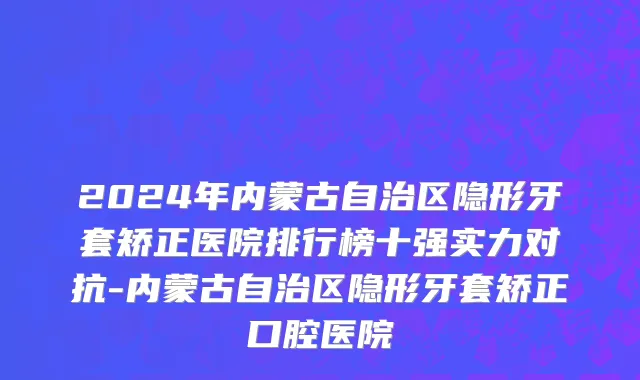 2024年内蒙古自治区隐形牙套矫正医院排行榜十强实力对抗-内蒙古自治区隐形牙套矫正口腔医院