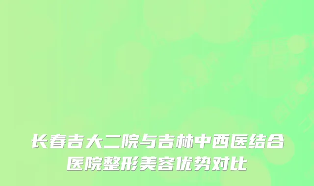长春吉大二院与吉林中西医结合医院整形美容优势对比