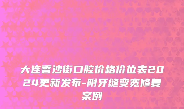 大连香沙街口腔价格价位表2024更新发布-附牙缝变宽修复案例