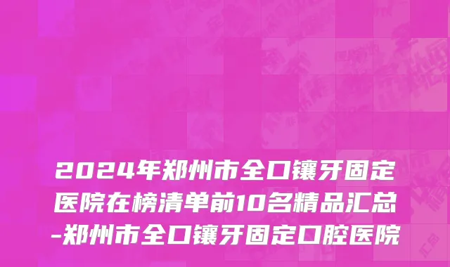 2024年郑州市全口镶牙固定医院在榜清单前10名精品汇总-郑州市全口镶牙固定口腔医院