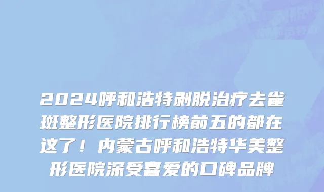 2024呼和浩特剥脱治疗去雀斑整形医院排行榜前五的都在这了!内蒙古呼和浩特华美整形医院深受喜爱的口碑品牌
