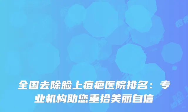 全国去除脸上痘疤医院排名：专业机构助您重拾美丽自信