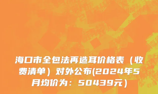 海口市全包法再造耳价格表（收费清单）对外公布(2024年5月均价为：50439元）