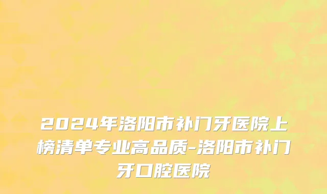 2024年洛阳市补门牙医院上榜清单专业高品质-洛阳市补门牙口腔医院