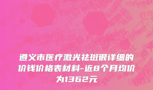 遵义市医疗激光祛斑很详细的价钱价格表材料-近8个月均价为1362元