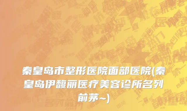 秦皇岛市整形医院面部医院(秦皇岛伊馥丽医疗美容诊所名列前茅~)